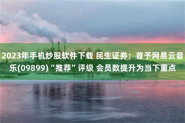 2023年手机炒股软件下载 民生证券：首予网易云音乐(09899)“推荐”评级 会员数提升为当下重点