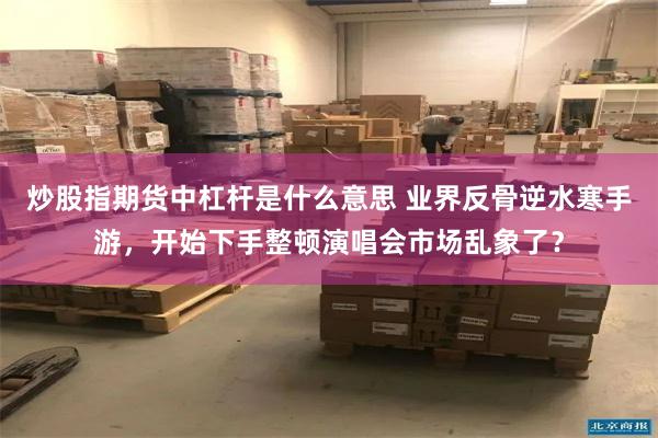 炒股指期货中杠杆是什么意思 业界反骨逆水寒手游，开始下手整顿演唱会市场乱象了？