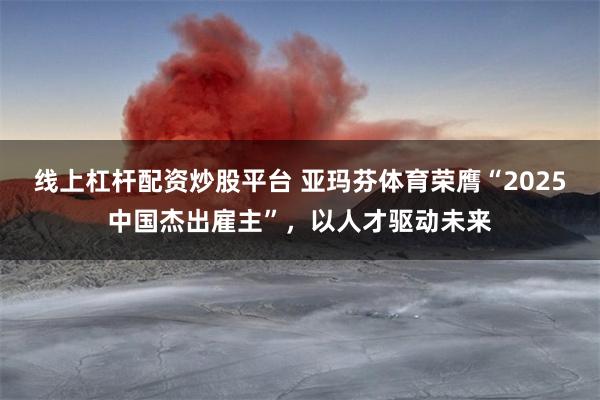 线上杠杆配资炒股平台 亚玛芬体育荣膺“2025中国杰出雇主”，以人才驱动未来
