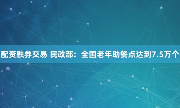 配资融券交易 民政部：全国老年助餐点达到7.5万个