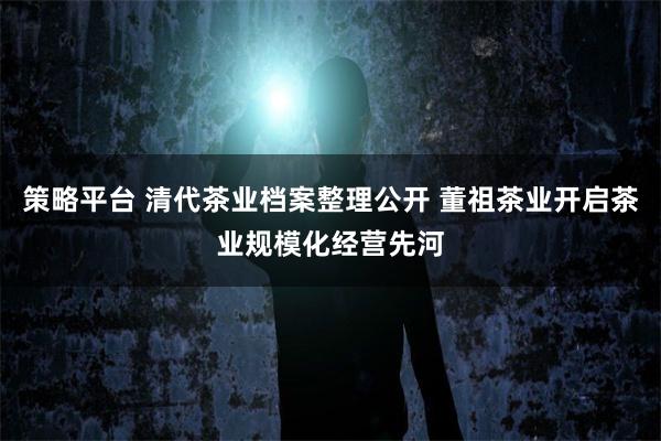 策略平台 清代茶业档案整理公开 董祖茶业开启茶业规模化经营先河