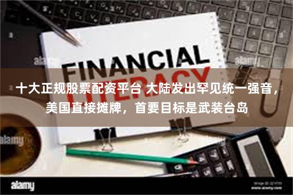 十大正规股票配资平台 大陆发出罕见统一强音，美国直接摊牌，首要目标是武装台岛