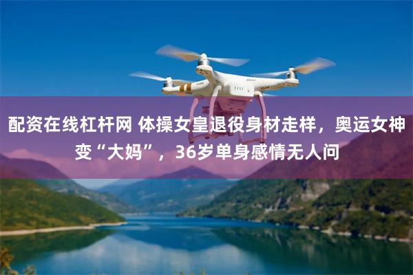 配资在线杠杆网 体操女皇退役身材走样，奥运女神变“大妈”，36岁单身感情无人问
