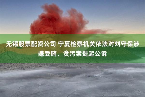 无锡股票配资公司 宁夏检察机关依法对刘守保涉嫌受贿、贪污案提起公诉
