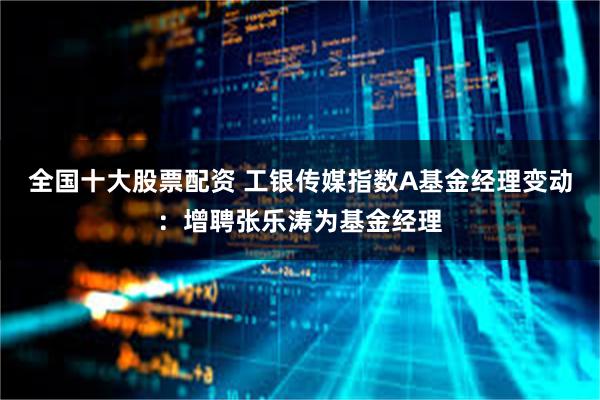 全国十大股票配资 工银传媒指数A基金经理变动：增聘张乐涛为基金经理