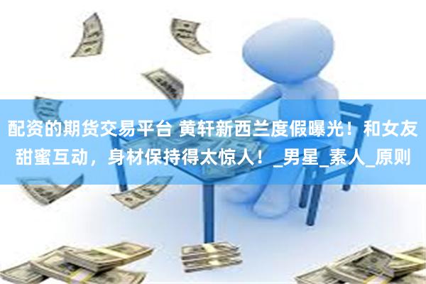 配资的期货交易平台 黄轩新西兰度假曝光！和女友甜蜜互动，身材保持得太惊人！_男星_素人_原则