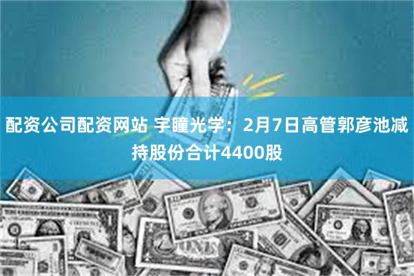 配资公司配资网站 宇瞳光学：2月7日高管郭彦池减持股份合计4400股