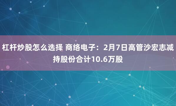 杠杆炒股怎么选择 商络电子：2月7日高管沙宏志减持股份合计10.6万股