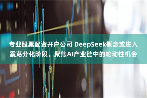专业股票配资开户公司 DeepSeek概念或进入震荡分化阶段，聚焦AI产业链中的轮动性机会
