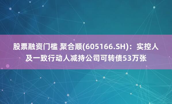 股票融资门槛 聚合顺(605166.SH)：实控人及一致行动人减持公司可转债53万张