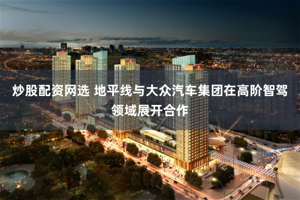 炒股配资网选 地平线与大众汽车集团在高阶智驾领域展开合作