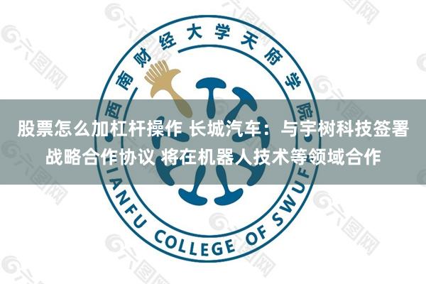 股票怎么加杠杆操作 长城汽车：与宇树科技签署战略合作协议 将在机器人技术等领域合作