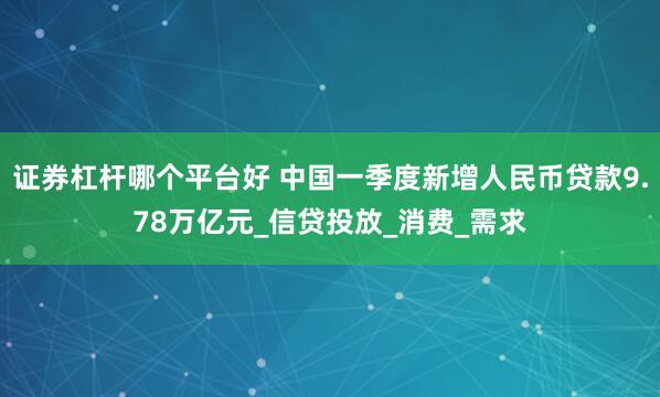 证券杠杆哪个平台好 中国一季度新增人民币贷款9.78万亿元_信贷投放_消费_需求