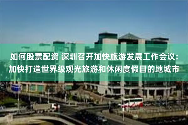 如何股票配资 深圳召开加快旅游发展工作会议：加快打造世界级观光旅游和休闲度假目的地城市
