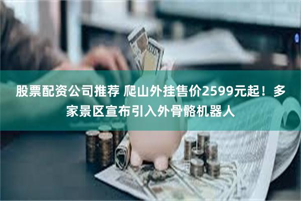 股票配资公司推荐 爬山外挂售价2599元起！多家景区宣布引入外骨骼机器人