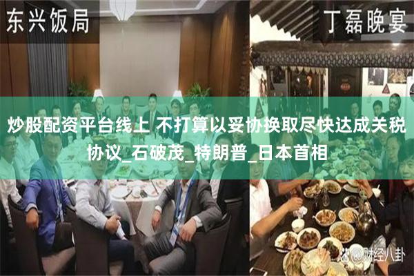 炒股配资平台线上 不打算以妥协换取尽快达成关税协议_石破茂_特朗普_日本首相