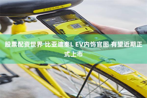 股票配资世界 比亚迪秦L EV内饰官图 有望近期正式上市