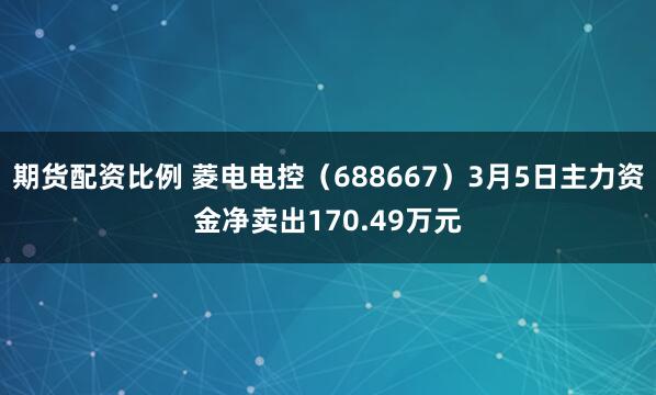 期货配资比例 菱电电控（688667）3月5日主力资金净卖出170.49万元