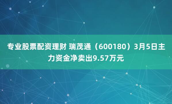 专业股票配资理财 瑞茂通（600180）3月5日主力资金净卖出9.57万元
