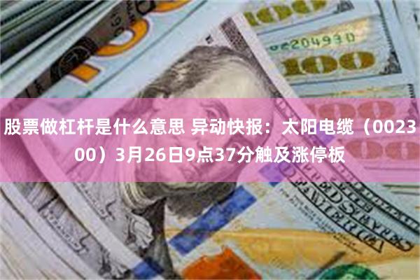 股票做杠杆是什么意思 异动快报：太阳电缆（002300）3月26日9点37分触及涨停板