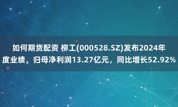 如何期货配资 柳工(000528.SZ)发布2024年度业绩，归母净利润13.27亿元，同比增长52.92%