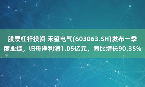 股票杠杆投资 禾望电气(603063.SH)发布一季度业绩，归母净利润1.05亿元，同比增长90.35%