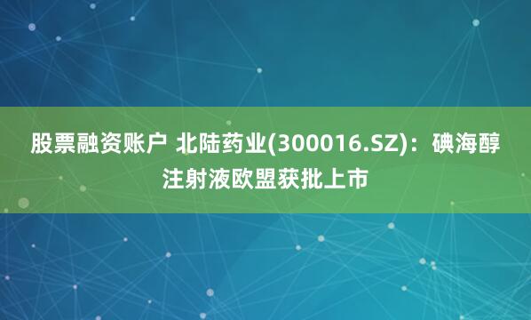 股票融资账户 北陆药业(300016.SZ)：碘海醇注射液欧盟获批上市