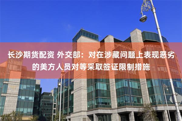 长沙期货配资 外交部：对在涉藏问题上表现恶劣的美方人员对等采取签证限制措施