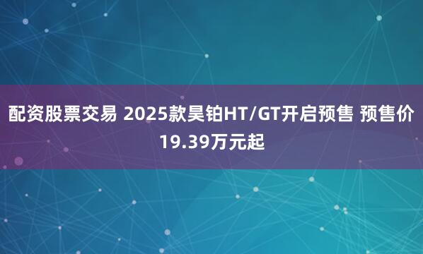 配资股票交易 2025款昊铂HT/GT开启预售 预售价19.39万元起