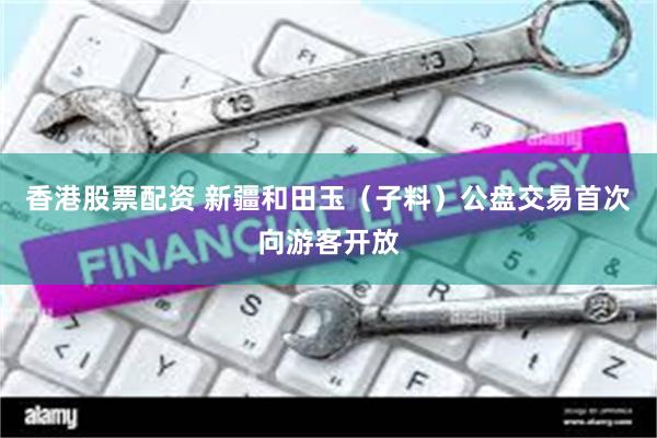 香港股票配资 新疆和田玉（子料）公盘交易首次向游客开放