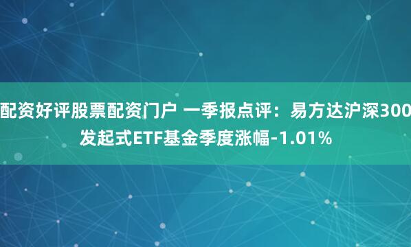 配资好评股票配资门户 一季报点评：易方达沪深300发起式ETF基金季度涨幅-1.01%