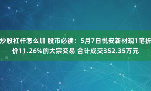 炒股杠杆怎么加 股市必读：5月7日悦安新材现1笔折价11.26%的大宗交易 合计成交352.35万元