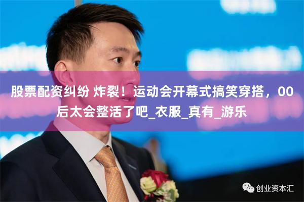 股票配资纠纷 炸裂！运动会开幕式搞笑穿搭，00后太会整活了吧_衣服_真有_游乐