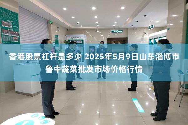 香港股票杠杆是多少 2025年5月9日山东淄博市鲁中蔬菜批发市场价格行情