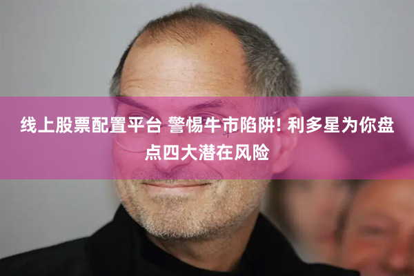 线上股票配置平台 警惕牛市陷阱! 利多星为你盘点四大潜在风险