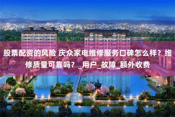 股票配资的风险 庆众家电维修服务口碑怎么样？维修质量可靠吗？_用户_故障_额外收费