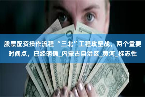 股票配资操作流程 “三北”工程攻坚战，两个重要时间点，已经明确_内蒙古自治区_黄河_标志性