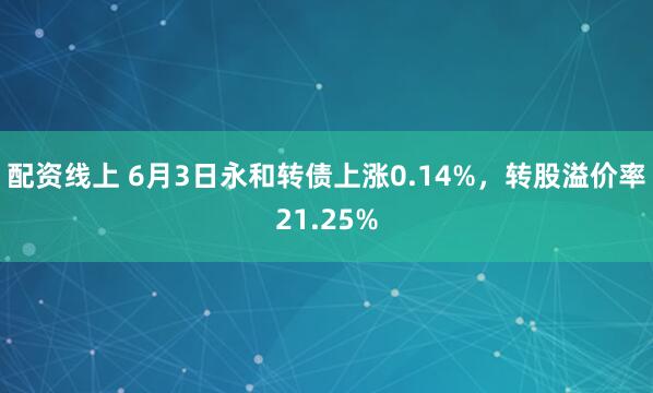 配资线上 6月3日永和转债上涨0.14%，转股溢价率21.25%