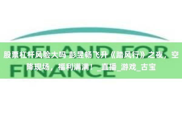 股票杠杆风险大吗 彭昱畅飞升《踏风行》之夜，空降现场，福利满满！_直播_游戏_古宝