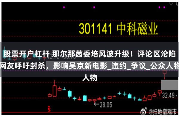 股票开户杠杆 那尔那茜委培风波升级！评论区沦陷网友呼吁封杀，影响吴京新电影_违约_争议_公众人物