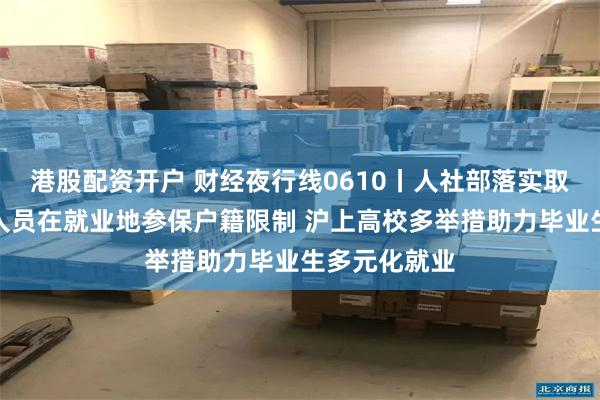 港股配资开户 财经夜行线0610丨人社部落实取消灵活就业人员在就业地参保户籍限制 沪上高校多举措助力毕业生多元化就业