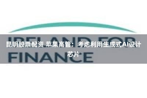 昆明股票配资 苹果高管：考虑利用生成式AI设计芯片