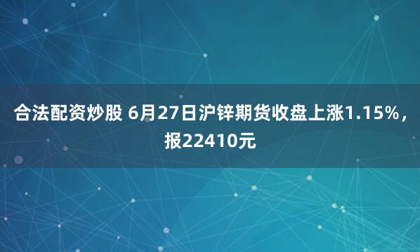 合法配资炒股 6月27日沪锌期货收盘上涨1.15%，报22410元