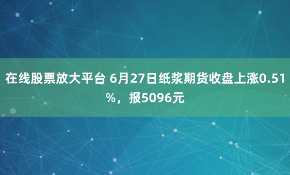 在线股票放大平台 6月27日纸浆期货收盘上涨0.51%，报5096元