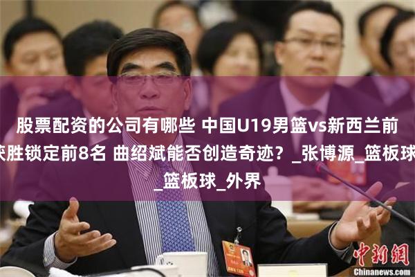 股票配资的公司有哪些 中国U19男篮vs新西兰前瞻：获胜锁定前8名 曲绍斌能否创造奇迹？_张博源_篮板球_外界