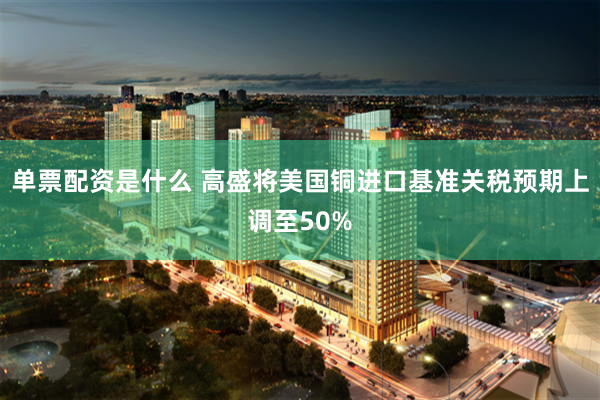 单票配资是什么 高盛将美国铜进口基准关税预期上调至50%