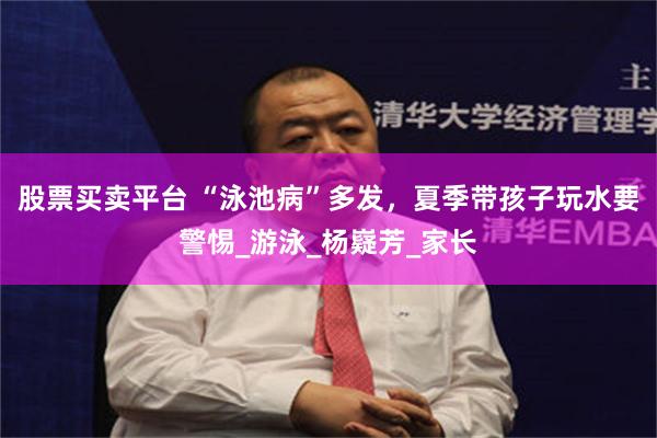 股票买卖平台 “泳池病”多发，夏季带孩子玩水要警惕_游泳_杨嶷芳_家长