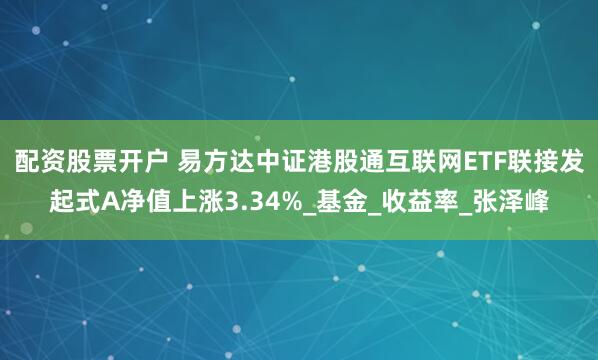 配资股票开户 易方达中证港股通互联网ETF联接发起式A净值上涨3.34%_基金_收益率_张泽峰