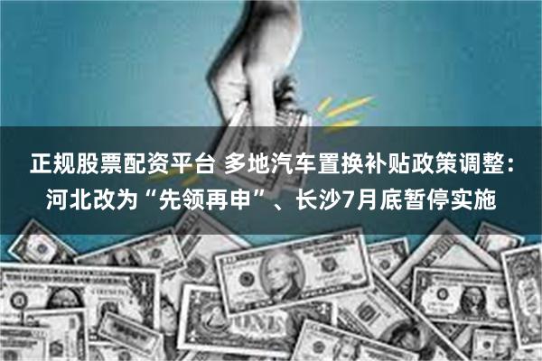 正规股票配资平台 多地汽车置换补贴政策调整：河北改为“先领再申”、长沙7月底暂停实施