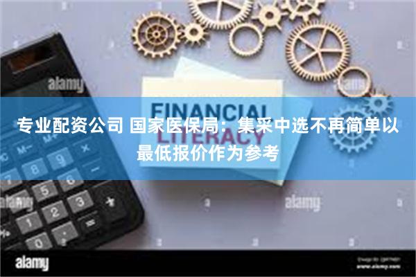 专业配资公司 国家医保局：集采中选不再简单以最低报价作为参考